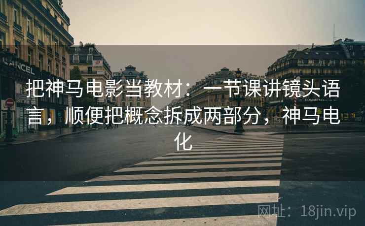 把神马电影当教材：一节课讲镜头语言，顺便把概念拆成两部分，神马电化
