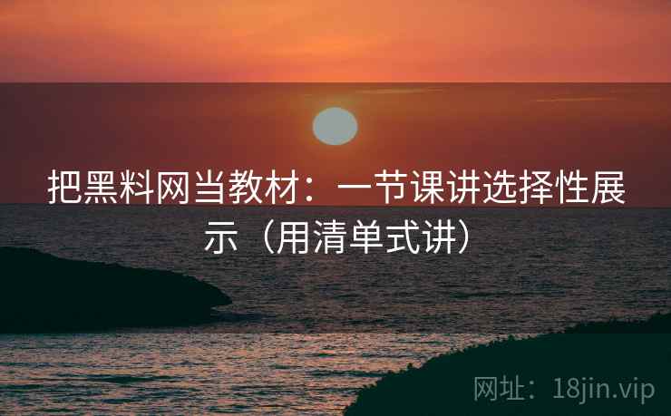 把黑料网当教材：一节课讲选择性展示（用清单式讲）