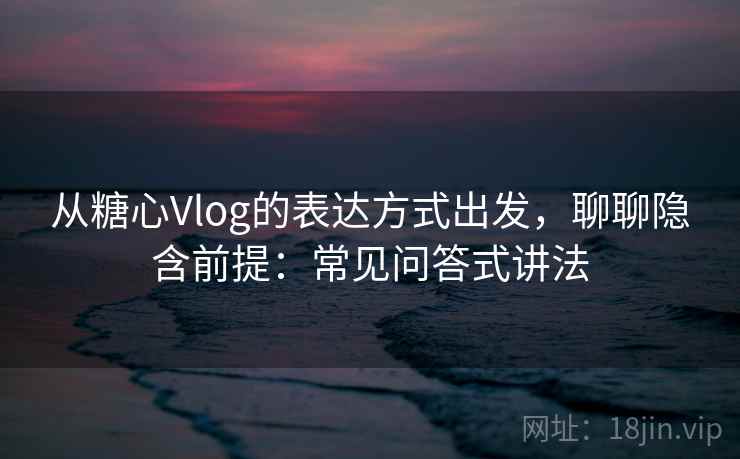从糖心Vlog的表达方式出发，聊聊隐含前提：常见问答式讲法