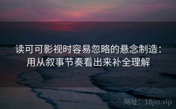 读可可影视时容易忽略的悬念制造：用从叙事节奏看出来补全理解