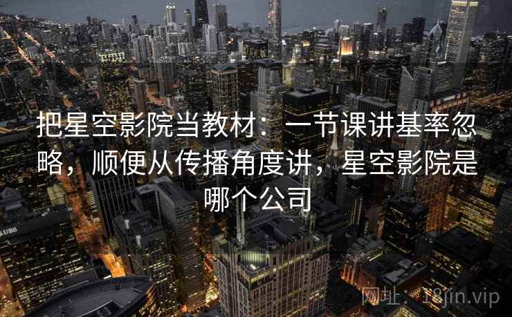 把星空影院当教材：一节课讲基率忽略，顺便从传播角度讲，星空影院是哪个公司