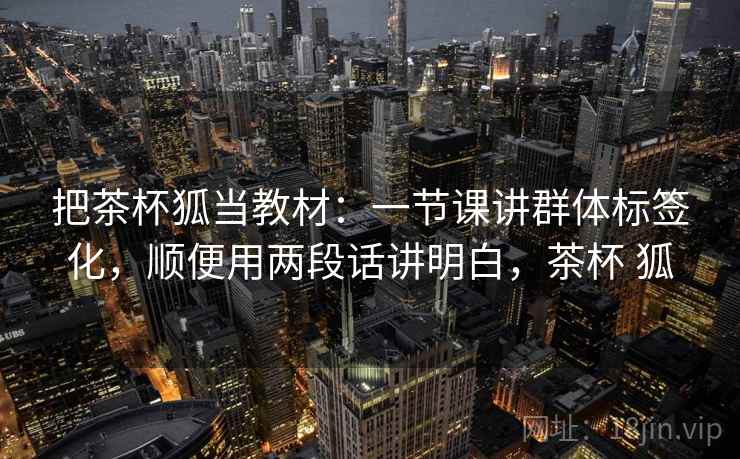 把茶杯狐当教材：一节课讲群体标签化，顺便用两段话讲明白，茶杯 狐