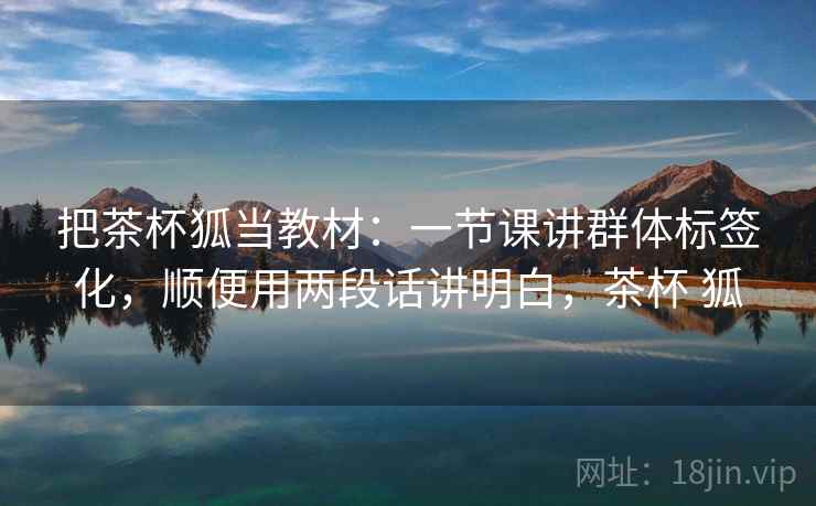 把茶杯狐当教材：一节课讲群体标签化，顺便用两段话讲明白，茶杯 狐