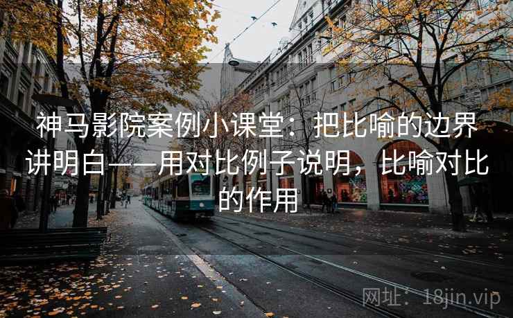 神马影院案例小课堂：把比喻的边界讲明白——用对比例子说明，比喻对比的作用