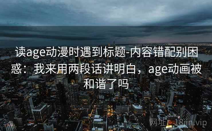 读age动漫时遇到标题-内容错配别困惑：我来用两段话讲明白，age动画被和谐了吗