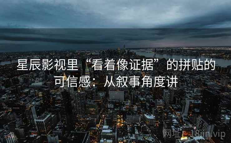 星辰影视里“看着像证据”的拼贴的可信感：从叙事角度讲