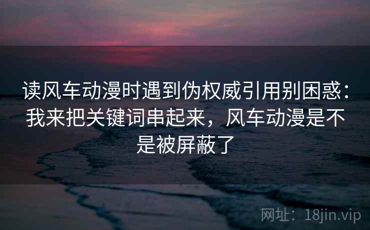 读风车动漫时遇到伪权威引用别困惑：我来把关键词串起来，风车动漫是不是被屏蔽了
