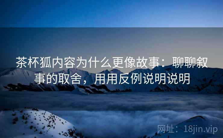 茶杯狐内容为什么更像故事：聊聊叙事的取舍，用用反例说明说明