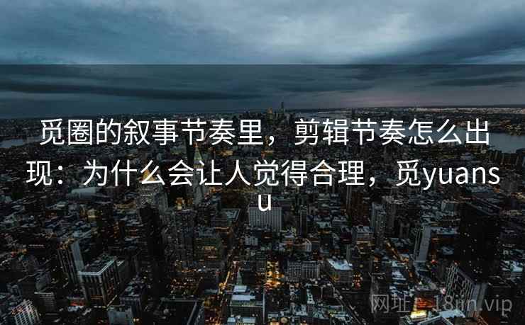 觅圈的叙事节奏里，剪辑节奏怎么出现：为什么会让人觉得合理，觅yuansu