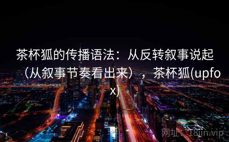 茶杯狐的传播语法：从反转叙事说起（从叙事节奏看出来），茶杯狐(upfox)