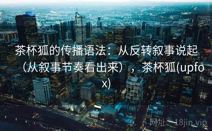 茶杯狐的传播语法：从反转叙事说起（从叙事节奏看出来），茶杯狐(upfox)