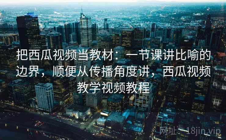 把西瓜视频当教材：一节课讲比喻的边界，顺便从传播角度讲，西瓜视频教学视频教程