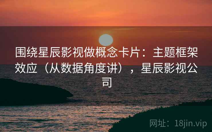 围绕星辰影视做概念卡片：主题框架效应（从数据角度讲），星辰影视公司